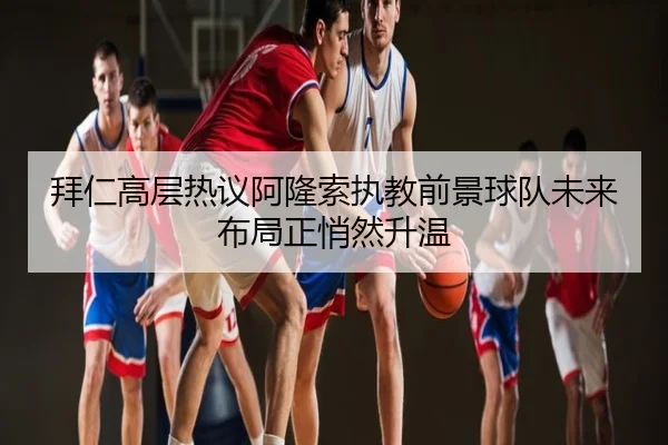 拜仁高层热议阿隆索执教前景球队未来布局正悄然升温