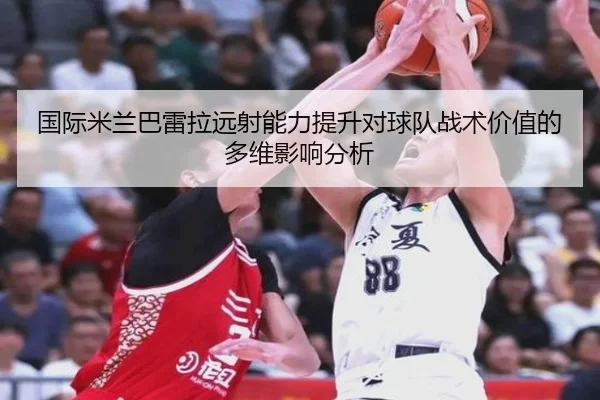 国际米兰巴雷拉远射能力提升对球队战术价值的多维影响分析