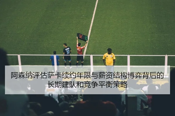 阿森纳评估萨卡续约年限与薪资结构博弈背后的长期建队和竞争平衡策略