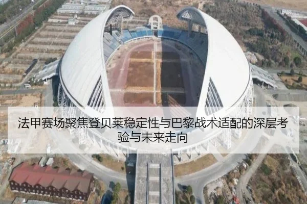 法甲赛场聚焦登贝莱稳定性与巴黎战术适配的深层考验与未来走向