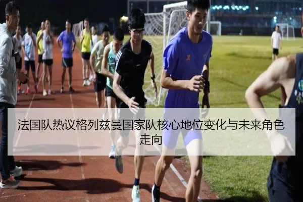 法国队热议格列兹曼国家队核心地位变化与未来角色走向