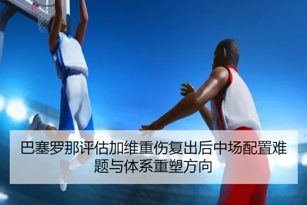 巴塞罗那评估加维重伤复出后中场配置难题与体系重塑方向