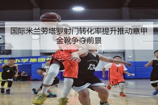 国际米兰劳塔罗射门转化率提升推动意甲金靴争夺前景