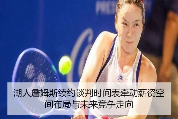 湖人詹姆斯续约谈判时间表牵动薪资空间布局与未来竞争走向