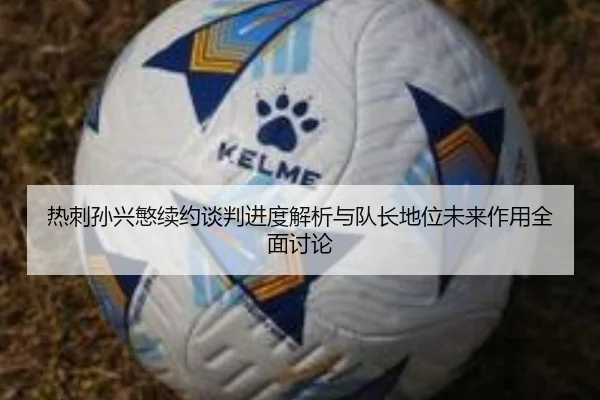 热刺孙兴慜续约谈判进度解析与队长地位未来作用全面讨论