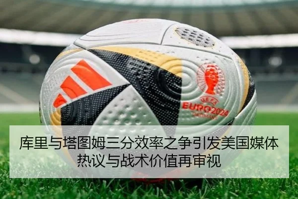 库里与塔图姆三分效率之争引发美国媒体热议与战术价值再审视