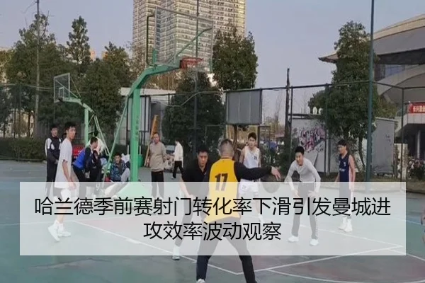 哈兰德季前赛射门转化率下滑引发曼城进攻效率波动观察