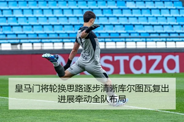 皇马门将轮换思路逐步清晰库尔图瓦复出进展牵动全队布局