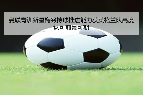 曼联青训新星梅努持球推进能力获英格兰队高度认可前景可期
